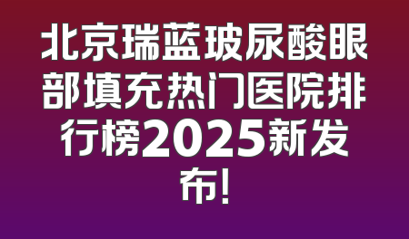 北京瑞蓝玻尿酸眼部填充热门医院排行榜2025新发布！