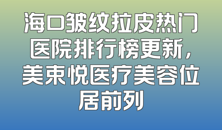 海口皱纹拉皮热门医院排行榜更新，美束悦医疗美容位居前列