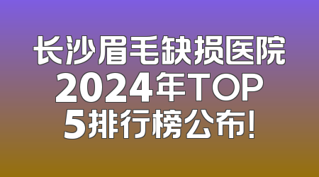 长沙眉毛缺损医院2024年TOP5排行榜公布！