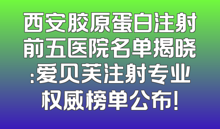 西安胶原蛋白注射前五医院名单揭晓：爱贝芙注射专业权威榜单公布！