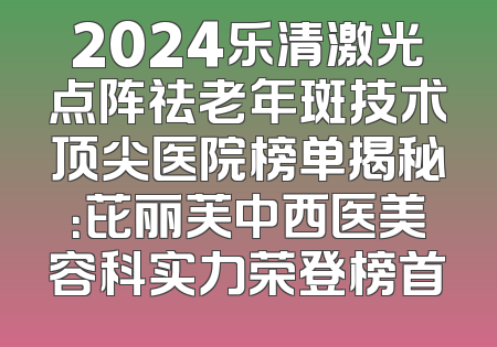 2024乐清激光点阵祛老年斑技术顶尖医院榜单揭秘：芘丽芙中西医美容科实力荣登榜首