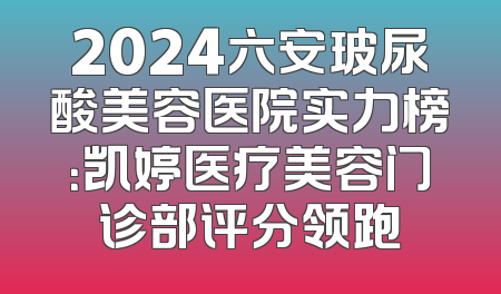 2024六安玻尿酸美容医院实力榜：凯婷医疗美容门诊部评分领跑