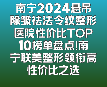 南宁2024悬吊除皱祛法令纹整形医院性价比TOP10榜单盘点！南宁联美整形领衔高性价比之选