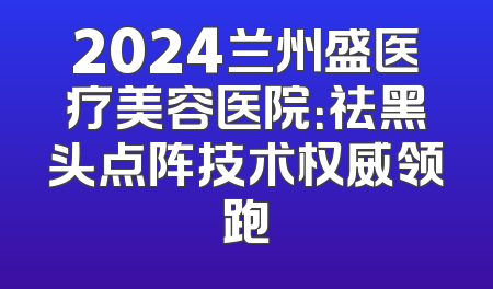 2024兰州盛医疗美容医院：祛黑头点阵技术权威领跑