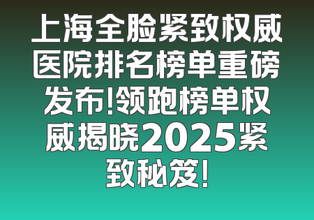 上海全脸紧致权威医院排名榜单重磅发布！领跑榜单权威揭晓2025紧致秘笈！
