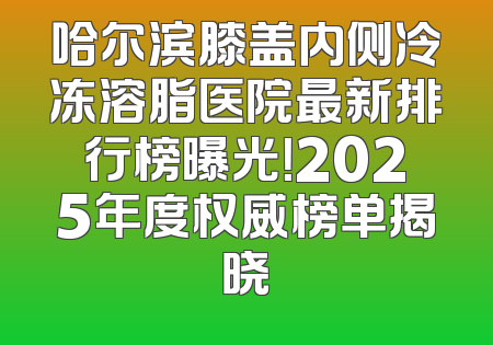 哈尔滨膝盖内侧冷冻溶脂医院最新排行榜曝光！2025年度权威榜单揭晓