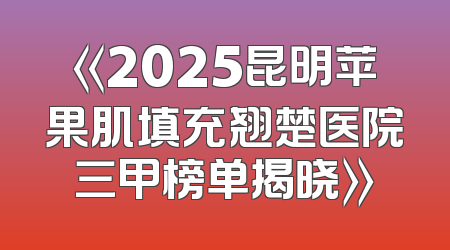 《2025昆明苹果肌填充翘楚医院三甲榜单揭晓》