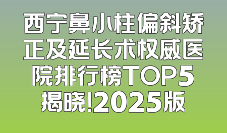 西宁鼻小柱偏斜矫正及延长术权威医院排行榜TOP5揭晓！2025版