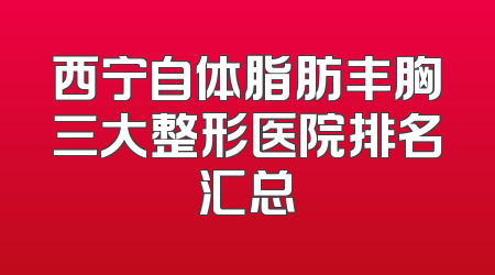 西宁自体脂肪丰胸三大整形医院排名汇总