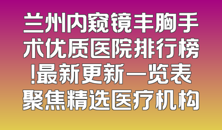 兰州内窥镜丰胸手术优质医院排行榜！最新更新一览表聚焦精选医疗机构