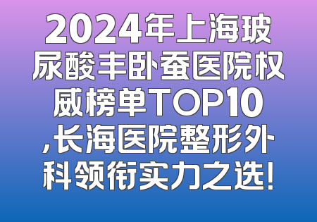 2024年上海玻尿酸丰卧蚕医院权威榜单TOP10，长海医院整形外科领衔实力之选！