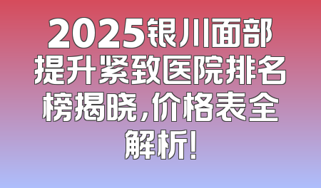 2025银川面部提升紧致医院排名榜揭晓，价格表全解析！