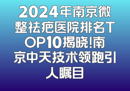 2024年南京微整祛疤医院排名TOP10揭晓！南京中天技术领跑引人瞩目