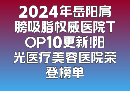 2024年岳阳肩膀吸脂权威医院TOP10更新！阳光医疗美容医院荣登榜单