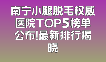 南宁小腿脱毛权威医院TOP5榜单公布！最新排行揭晓