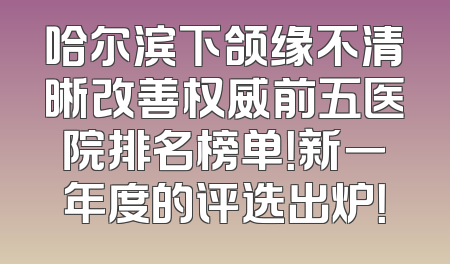 哈尔滨下颌缘不清晰改善权威前五医院排名榜单！新一年度的评选出炉！