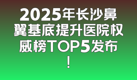 2025年长沙鼻翼基底提升医院权威榜TOP5发布！