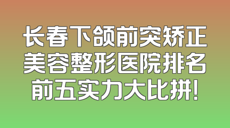 长春下颌前突矫正美容整形医院排名前五实力大比拼！
