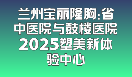 兰州宝丽隆胸：省中医院与鼓楼医院2025塑美新体验中心