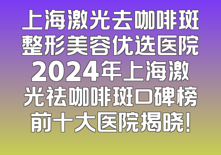 上海激光去咖啡斑整形美容优选医院2024年上海激光祛咖啡斑口碑榜前十大医院揭晓！