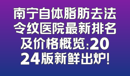 南宁自体脂肪去法令纹医院最新排名及价格概览：2024版新鲜出炉！