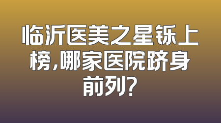 临沂医美之星铄上榜，哪家医院跻身前列？
