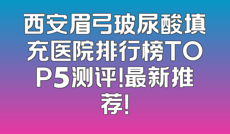 西安眉弓玻尿酸填充医院排行榜TOP5测评！最新推荐！