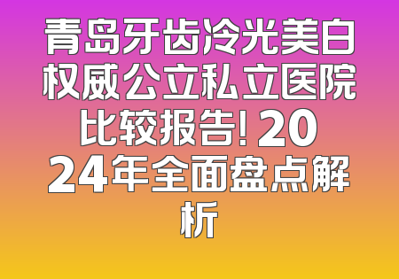 青岛牙齿冷光美白权威公立私立医院比较报告！ 2024年全面盘点解析