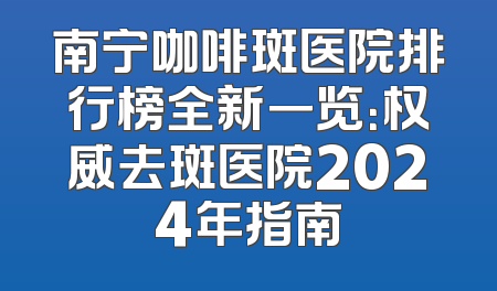 南宁咖啡斑医院排行榜全新一览：权威去斑医院2024年指南