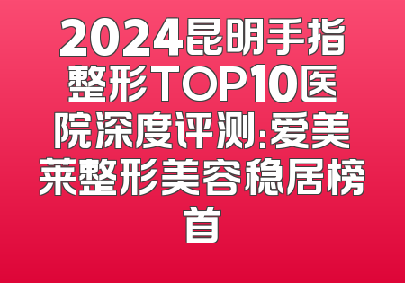 2024昆明手指整形TOP10医院深度评测：爱美莱整形美容稳居榜首