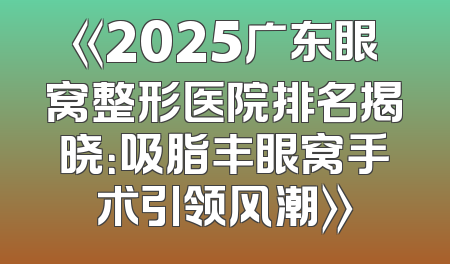 《2025广东眼窝整形医院排名揭晓：吸脂丰眼窝手术引领风潮》