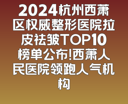 2024杭州西萧区权威整形医院拉皮祛皱TOP10榜单公布！西萧人民医院领跑人气机构