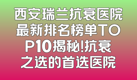 西安瑞兰抗衰医院最新排名榜单TOP10揭秘！抗衰之选的首选医院