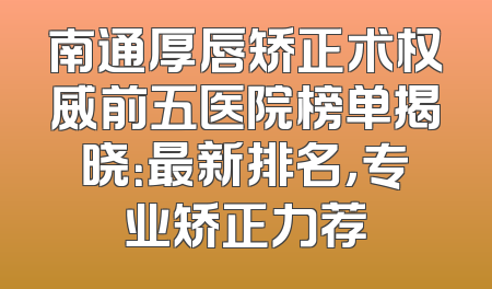 南通厚唇矫正术权威前五医院榜单揭晓：最新排名，专业矫正力荐