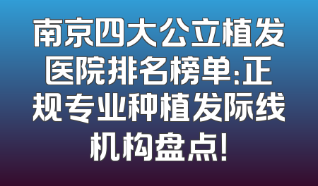 南京四大公立植发医院排名榜单：正规专业种植发际线机构盘点！
