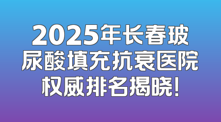 2025年长春玻尿酸填充抗衰医院权威排名揭晓！