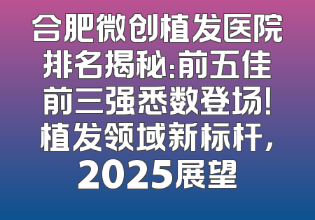 合肥微创植发医院排名揭秘：前五佳前三强悉数登场！植发领域新标杆，2025展望