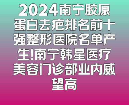 2024南宁胶原蛋白去疤排名前十强整形医院名单产生！南宁韩星医疗美容门诊部业内威望高