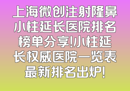 上海微创注射隆鼻小柱延长医院排名榜单分享！小柱延长权威医院一览表最新排名出炉！
