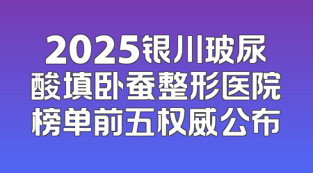 2025银川玻尿酸填卧蚕整形医院榜单前五权威公布