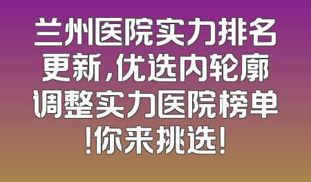 兰州医院实力排名更新，优选内轮廓调整实力医院榜单！你来挑选！