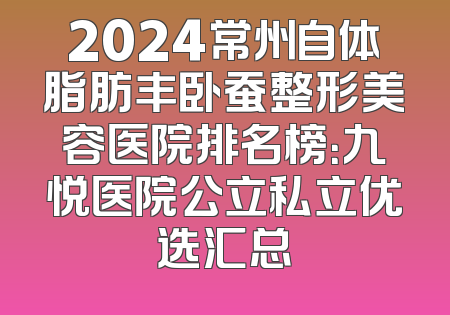 2024常州自体脂肪丰卧蚕整形美容医院排名榜：九悦医院公立私立优选汇总