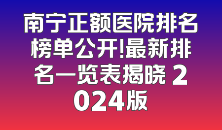南宁正额医院排名榜单公开！最新排名一览表揭晓 2024版