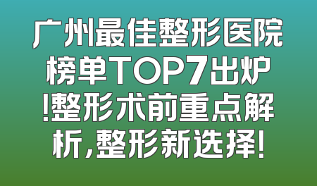 广州最佳整形医院榜单TOP7出炉！整形术前重点解析，整形新选择！