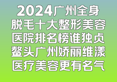 2024广州全身脱毛十大整形美容医院排名榜谁独占鳌头广州娇丽维漾医疗美容更有名气