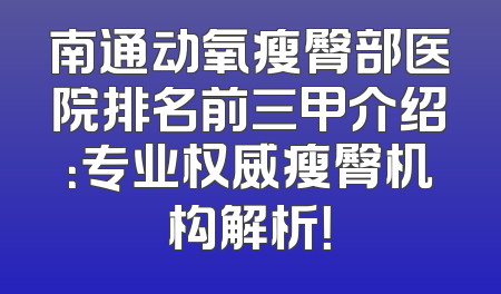 南通动氧瘦臀部医院排名前三甲介绍：专业权威瘦臀机构解析！
