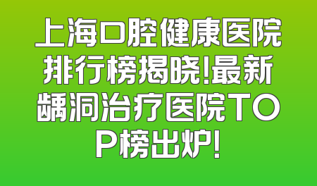 上海口腔健康医院排行榜揭晓！最新龋洞治疗医院TOP榜出炉！
