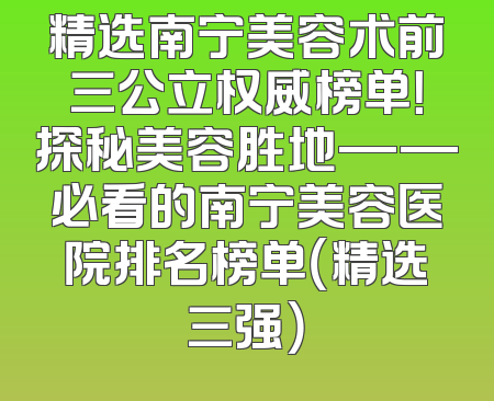 精选南宁美容术前三公立权威榜单！探秘美容胜地——必看的南宁美容医院排名榜单（精选三强）