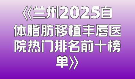 《兰州2025自体脂肪移植丰唇医院热门排名前十榜单》