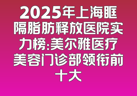 2025年上海眶隔脂肪释放医院实力榜：美尔雅医疗美容门诊部领衔前十大